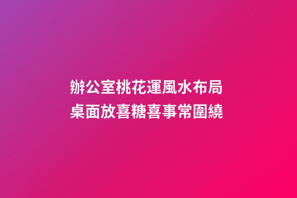 辦公室桃花運風水布局 桌面放喜糖喜事常圍繞